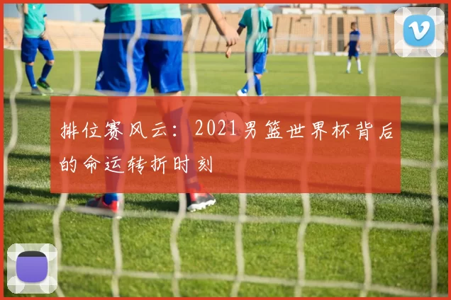 排位赛风云：2021男篮世界杯背后的命运转折时刻