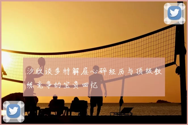 沙欣谈多特解雇心碎经历与顶级教练竞争的宝贵回忆