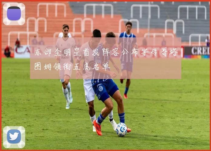 东部全明星首发阵容公布字母哥塔图姆领衔五虎名单