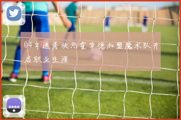 04年选秀状元霍华德加盟魔术队开启职业生涯