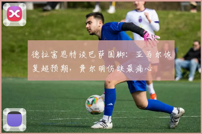 德拉富恩特谈巴萨国脚：亚马尔恢复超预期，费尔明伤缺最痛心