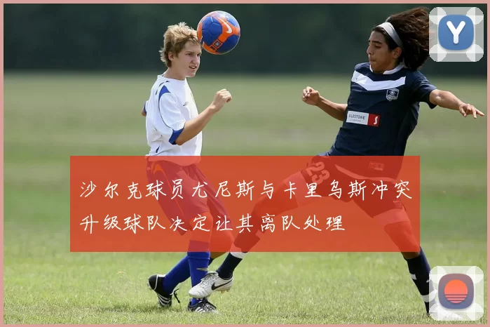 沙尔克球员尤尼斯与卡里乌斯冲突升级球队决定让其离队处理