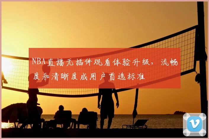 NBA直播无插件观看体验升级，流畅度和清晰度成用户首选标准