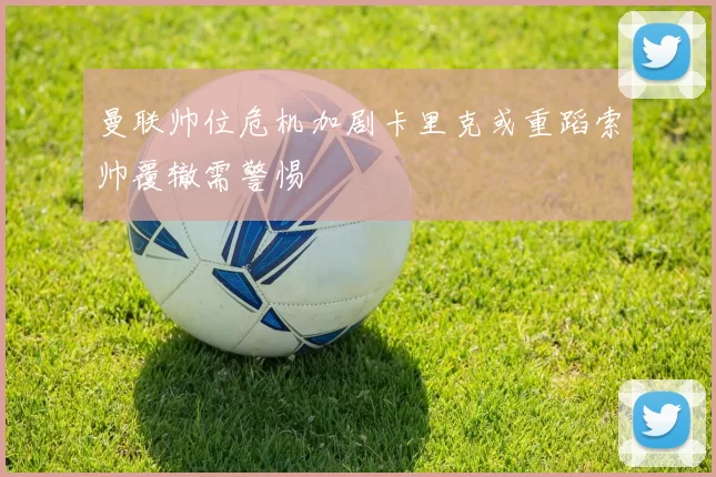 曼联帅位危机加剧卡里克或重蹈索帅覆辙需警惕
