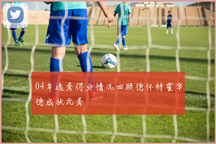04年选秀得分情况回顾德怀特霍华德成状元秀