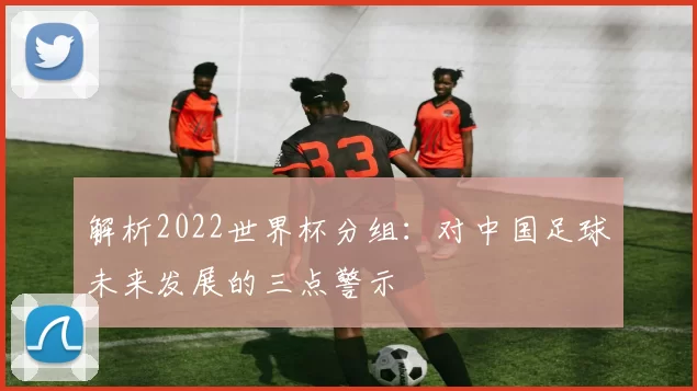解析2022世界杯分组：对中国足球未来发展的三点警示