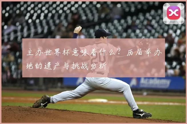 主办世界杯意味着什么？历届举办地的遗产与挑战分析