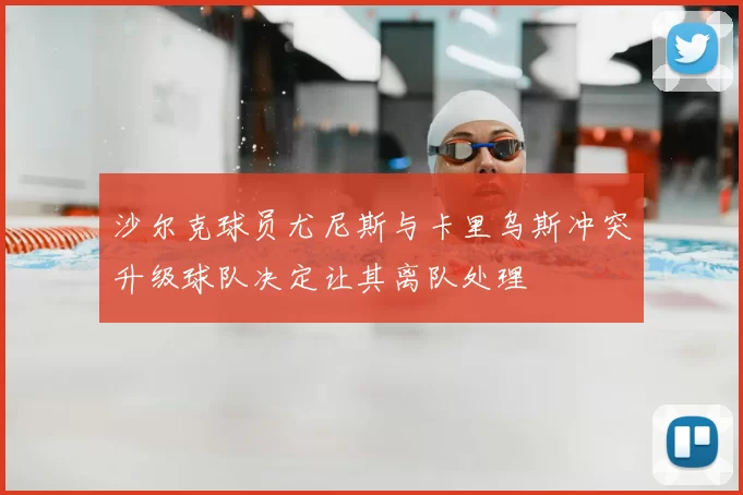沙尔克球员尤尼斯与卡里乌斯冲突升级球队决定让其离队处理
