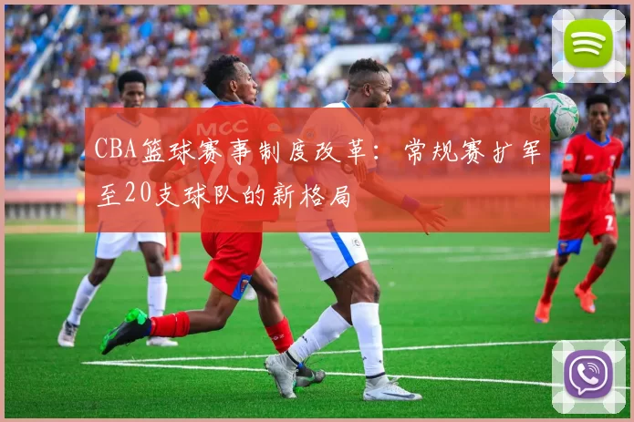 CBA篮球赛事制度改革:常规赛扩军至20支球队的新格局