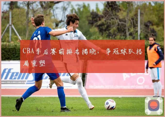 CBA季后赛前排名揭晓，争冠球队格局重塑