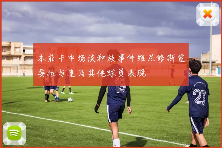 本菲卡中场谈种族事件维尼修斯重要性与皇马其他球员表现