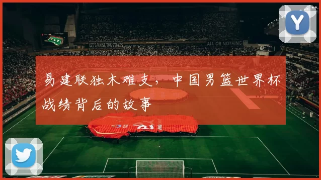 易建联独木难支,中国男篮世界杯战绩背后的故事