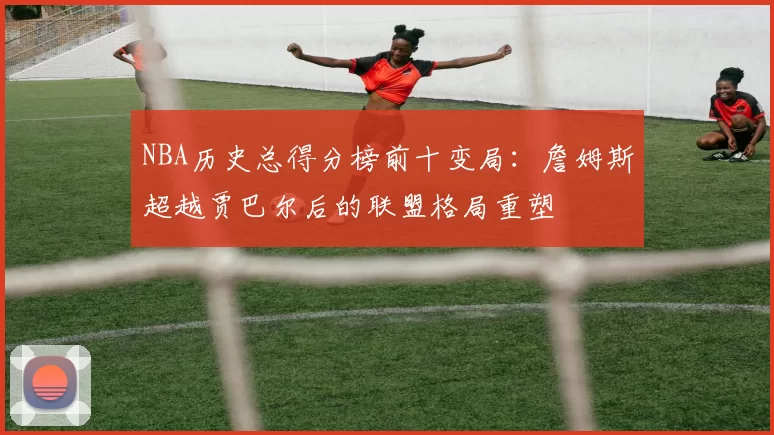 NBA历史总得分榜前十变局：詹姆斯超越贾巴尔后的联盟格局重塑