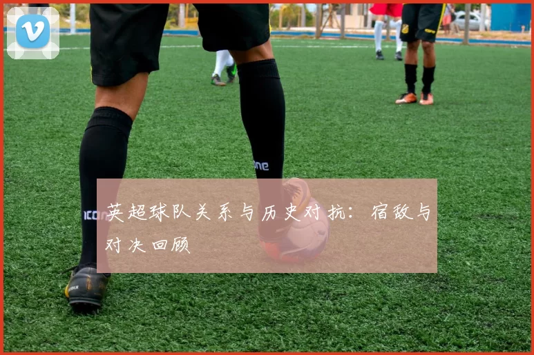 英超球队关系与历史对抗:宿敌与对决回顾