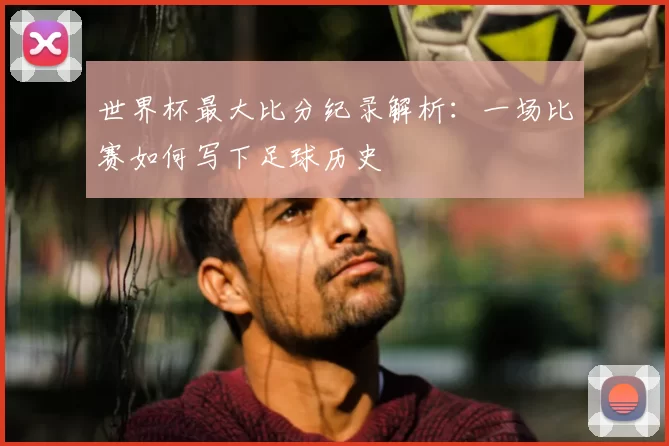 世界杯最大比分纪录解析：一场比赛如何写下足球历史