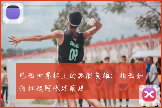 巴西世界杯上的孤胆英雄:梅西如何扛起阿根廷前进