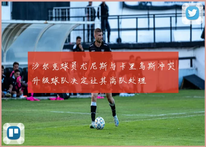 沙尔克球员尤尼斯与卡里乌斯冲突升级球队决定让其离队处理