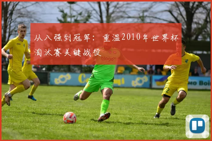 从八强到冠军：重温2010年世界杯淘汰赛关键战役