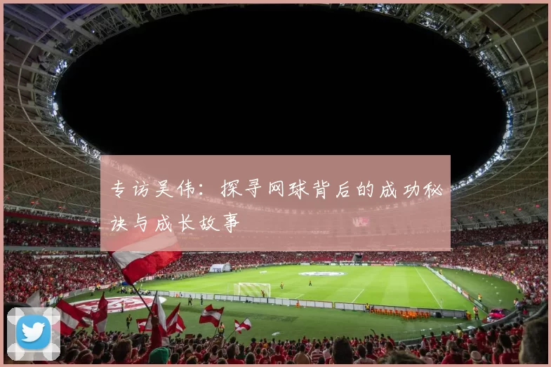 专访吴伟：探寻网球背后的成功秘诀与成长故事