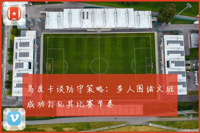 乌度卡谈防守策略：多人围堵文班成功打乱其比赛节奏