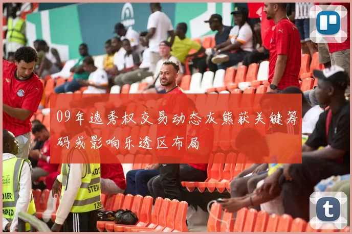 09年选秀权交易动态灰熊获关键筹码或影响乐透区布局