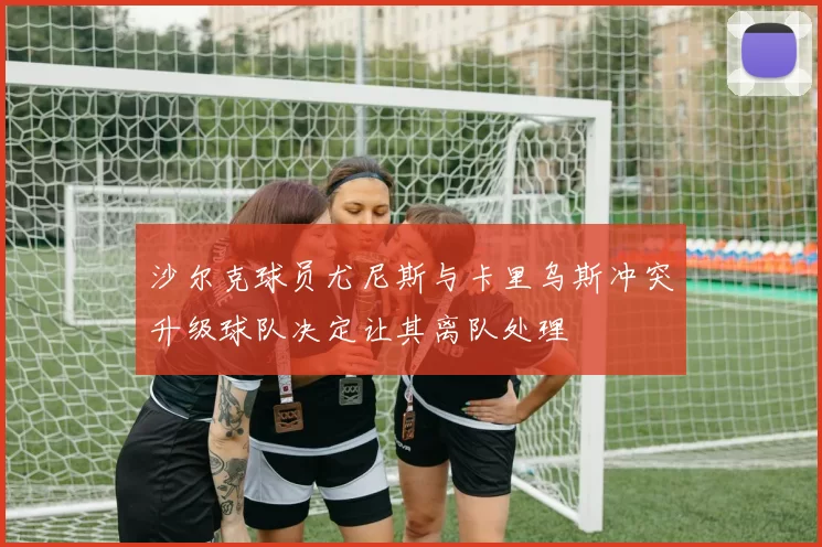 沙尔克球员尤尼斯与卡里乌斯冲突升级球队决定让其离队处理