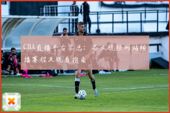 CBA直播平台汇总：各大视频网站转播赛程及观看指南