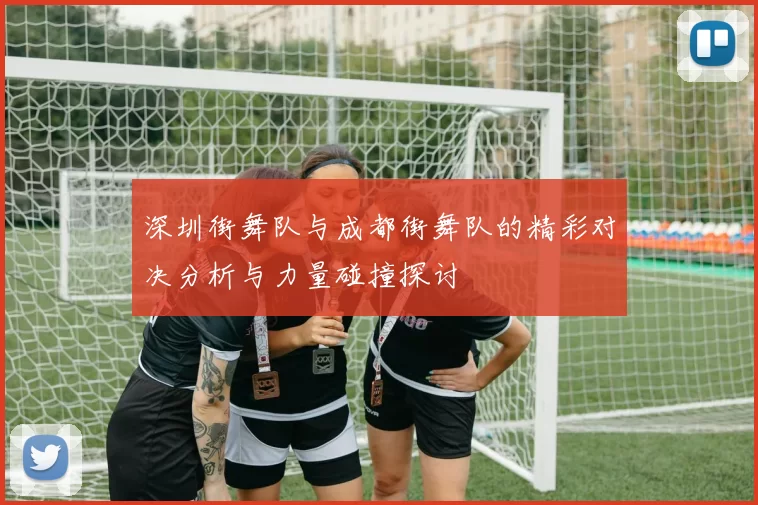 深圳街舞队与成都街舞队的精彩对决分析与力量碰撞探讨
