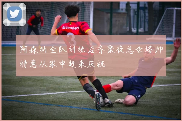 阿森纳全队训练后齐聚夜总会塔帅特意从家中赶来庆祝