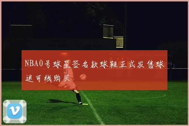 NBA0号球星签名款球鞋正式发售球迷可线购买