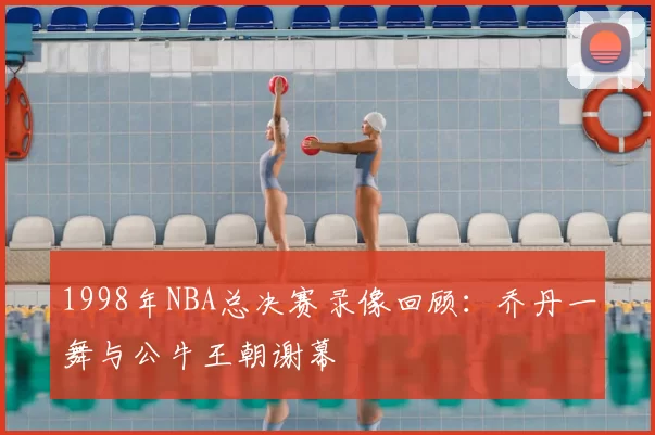 1998年NBA总决赛录像回顾：乔丹一舞与公牛王朝谢幕