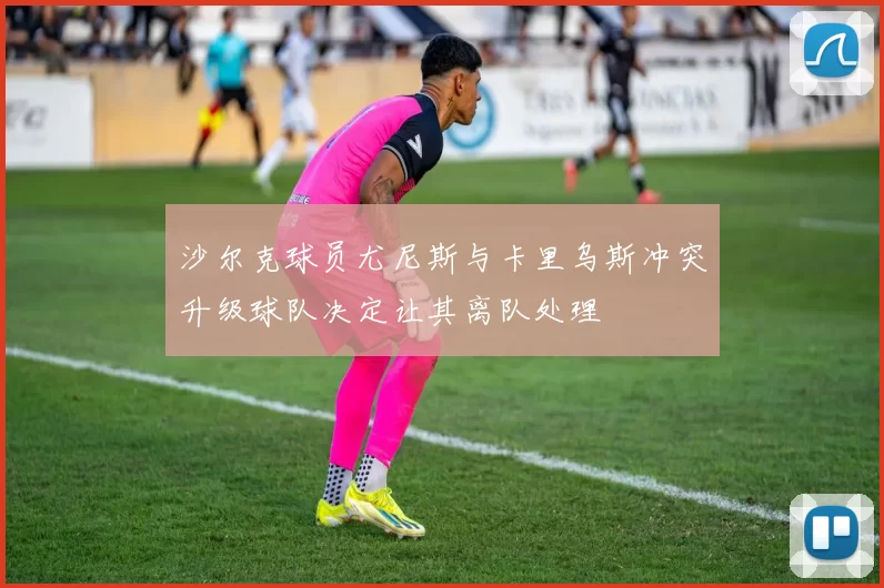 沙尔克球员尤尼斯与卡里乌斯冲突升级球队决定让其离队处理