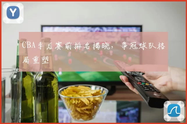 CBA季后赛前排名揭晓，争冠球队格局重塑
