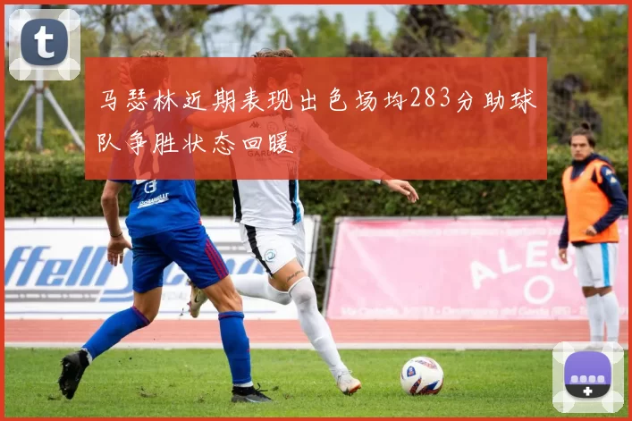 马瑟林近期表现出色场均283分助球队争胜状态回暖