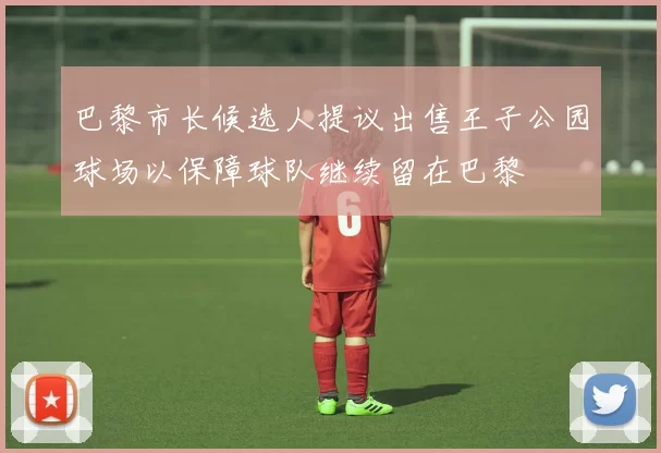 巴黎市长候选人提议出售王子公园球场以保障球队继续留在巴黎