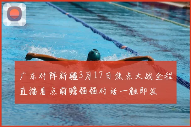 广东对阵新疆3月17日焦点大战全程直播看点前瞻强强对话一触即发