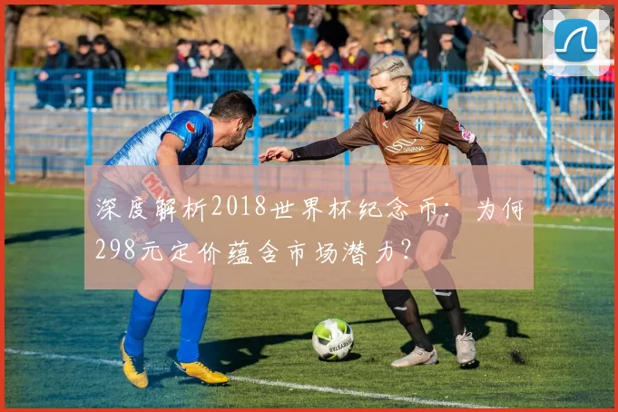 深度解析2018世界杯纪念币：为何298元定价蕴含市场潜力？