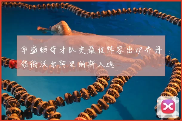 华盛顿奇才队史最佳阵容出炉乔丹领衔沃尔阿里纳斯入选