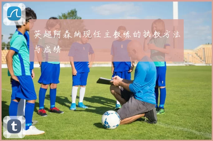 英超阿森纳现任主教练的执教方法与成绩