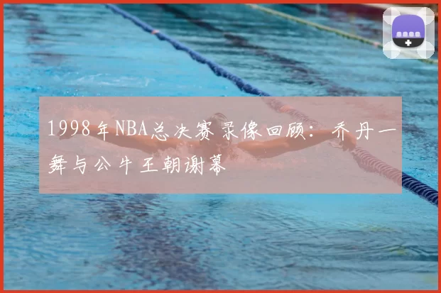 1998年NBA总决赛录像回顾：乔丹一舞与公牛王朝谢幕