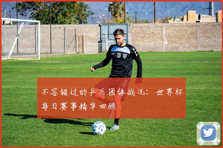 不容错过的乒乓团体战况：世界杯每日赛事精华回顾