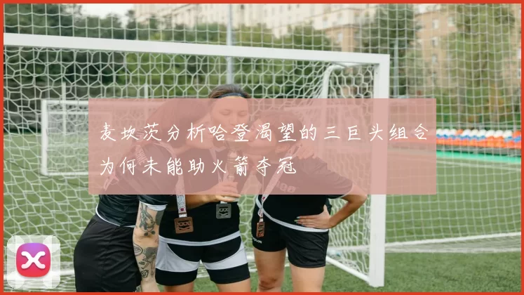 麦坎茨分析哈登渴望的三巨头组合为何未能助火箭夺冠