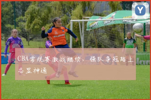 CBA常规赛激战继续，强队争冠路上各显神通