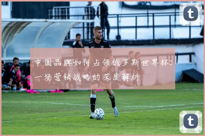 中国品牌如何占领俄罗斯世界杯:一场营销战略的深度解析