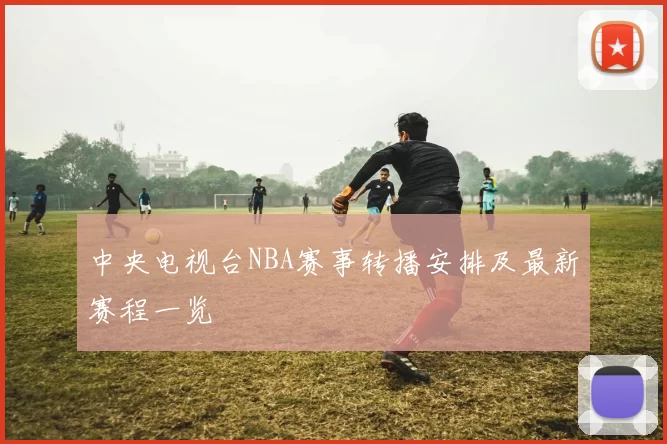 中央电视台NBA赛事转播安排及最新赛程一览