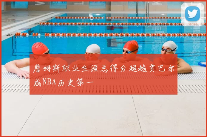 詹姆斯职业生涯总得分超越贾巴尔成NBA历史第一