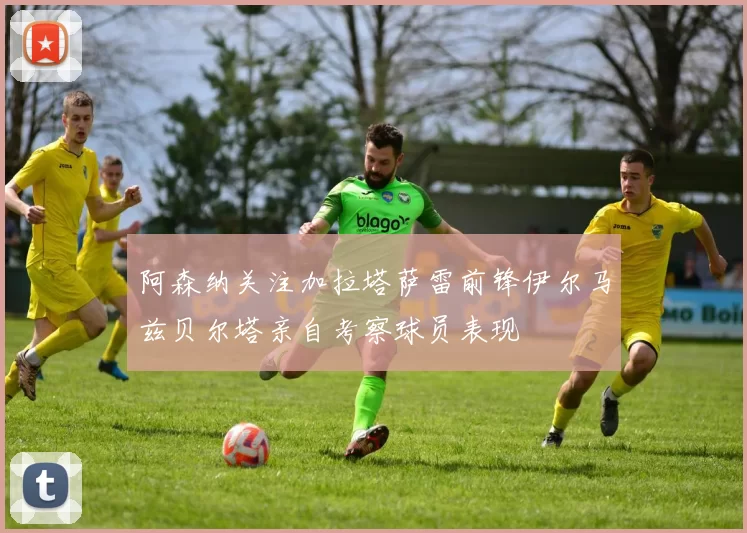 阿森纳关注加拉塔萨雷前锋伊尔马兹贝尔塔亲自考察球员表现
