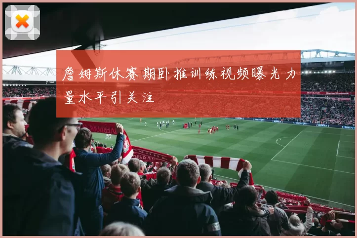 詹姆斯休赛期卧推训练视频曝光力量水平引关注