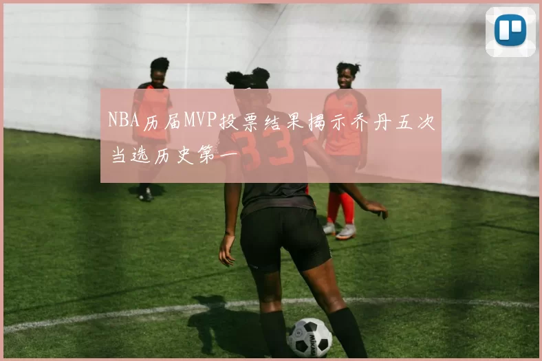NBA历届MVP投票结果揭示乔丹五次当选历史第一