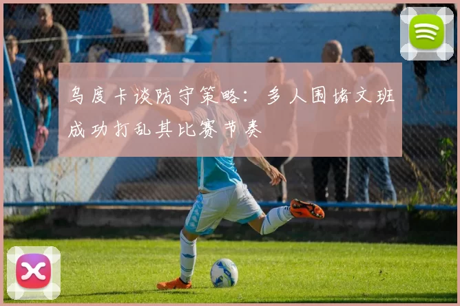 乌度卡谈防守策略：多人围堵文班成功打乱其比赛节奏
